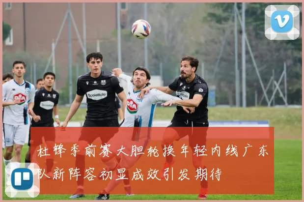 杜锋季前赛大胆轮换年轻内线广东队新阵容初显成效引发期待